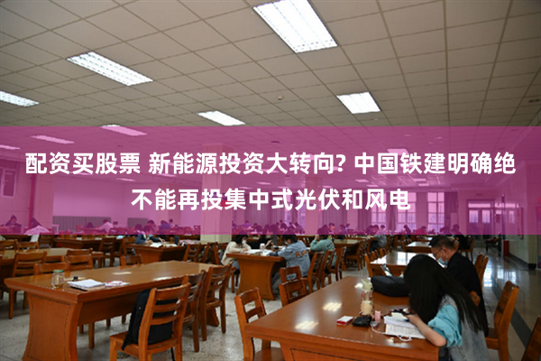 配资买股票 新能源投资大转向? 中国铁建明确绝不能再投集中式光伏和风电