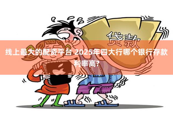 线上最大的配资平台 2025年四大行哪个银行存款利率高?