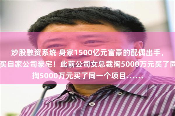 炒股融资系统 身家1500亿元富豪的配偶出手，花1394万元购买自家公司豪宅！此前公司女总裁掏5000万元买了同一个项目……