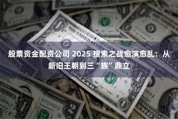 股票资金配资公司 2025 搜索之战愈演愈乱：从新旧王朝到三“族”鼎立