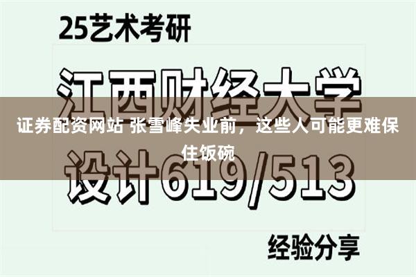 证券配资网站 张雪峰失业前，这些人可能更难保住饭碗