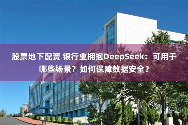 股票地下配资 银行业拥抱DeepSeek：可用于哪些场景？如何保障数据安全？