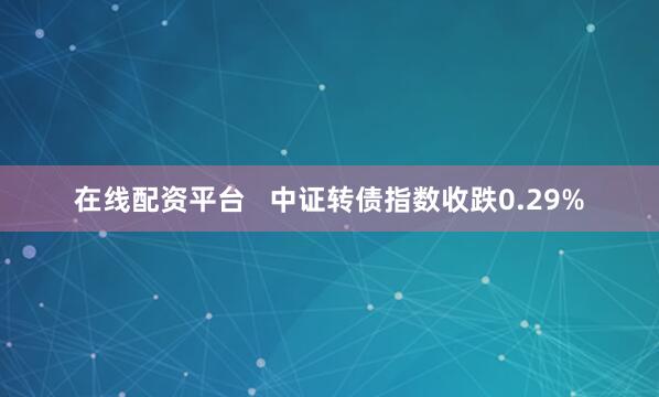 在线配资平台   中证转债指数收跌0.29%