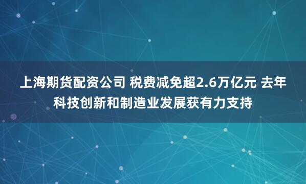 上海期货配资公司 税费减免超2.6万亿元 去年科技创新和制造业发展获有力支持