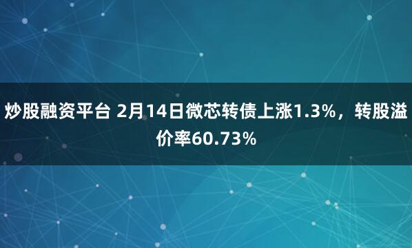 炒股融资平台 2月14日微芯转债上涨1.3%，转股溢价率60.73%