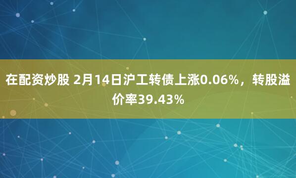 在配资炒股 2月14日沪工转债上涨0.06%，转股溢价率39.43%