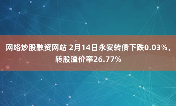 网络炒股融资网站 2月14日永安转债下跌0.03%，转股溢价率26.77%