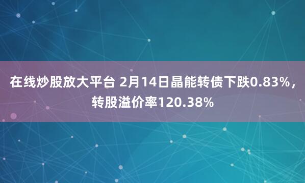 在线炒股放大平台 2月14日晶能转债下跌0.83%，转股溢价率120.38%