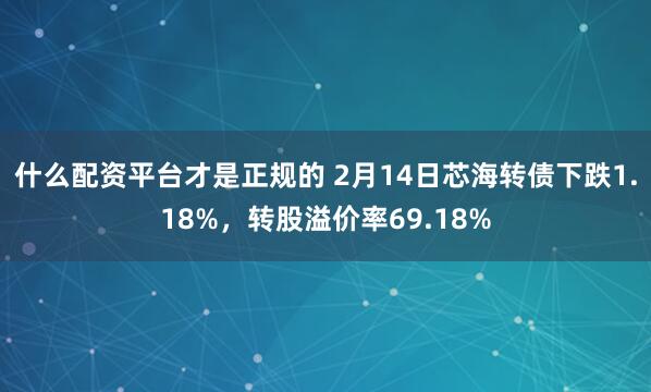 什么配资平台才是正规的 2月14日芯海转债下跌1.18%，转股溢价率69.18%