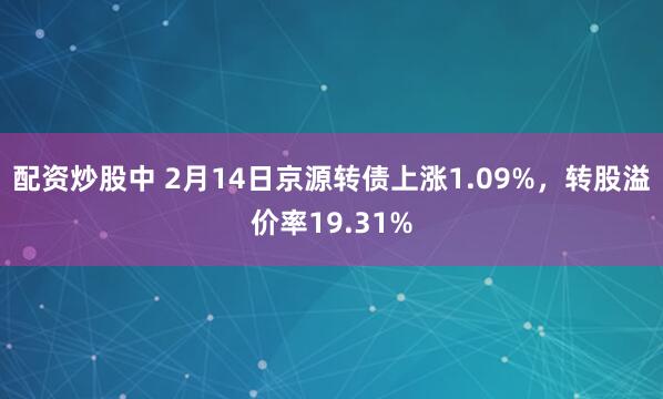 配资炒股中 2月14日京源转债上涨1.09%，转股溢价率19.31%