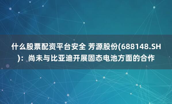 什么股票配资平台安全 芳源股份(688148.SH)：尚未与比亚迪开展固态电池方面的合作