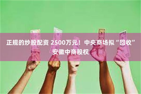 正规的炒股配资 2500万元！中央商场拟“回收”安徽中商股权