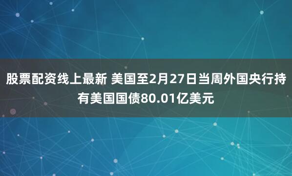 股票配资线上最新 美国至2月27日当周外国央行持有美国国债80.01亿美元