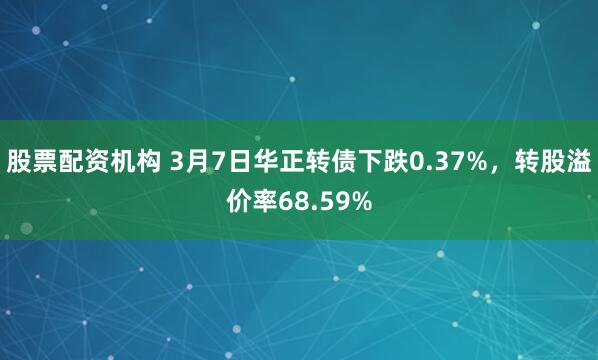 股票配资机构 3月7日华正转债下跌0.37%，转股溢价率68.59%