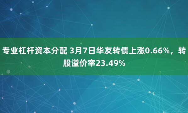 专业杠杆资本分配 3月7日华友转债上涨0.66%，转股溢价率23.49%