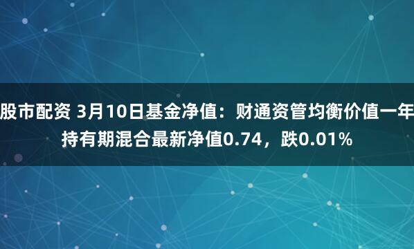 股市配资 3月10日基金净值：财通资管均衡价值一年持有期混合最新净值0.74，跌0.01%