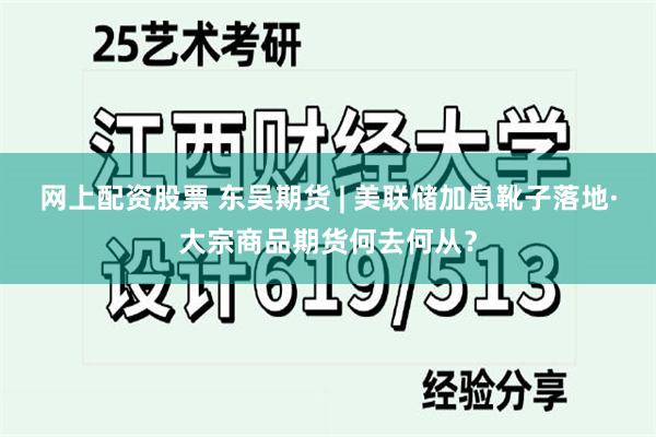 网上配资股票 东吴期货 | 美联储加息靴子落地·大宗商品期货何去何从？