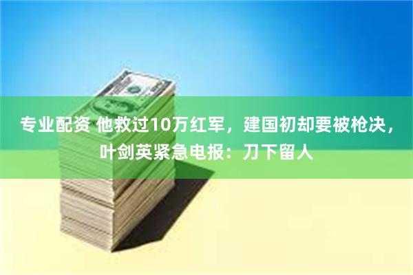 专业配资 他救过10万红军，建国初却要被枪决，叶剑英紧急电报：刀下留人