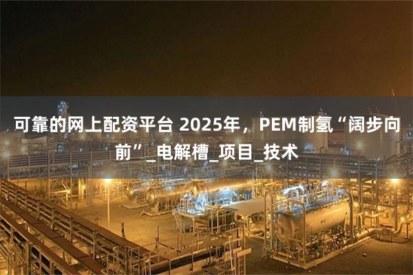 可靠的网上配资平台 2025年，PEM制氢“阔步向前”_电解槽_项目_技术